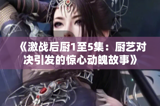 《激战后厨1至5集：厨艺对决引发的惊心动魄故事》