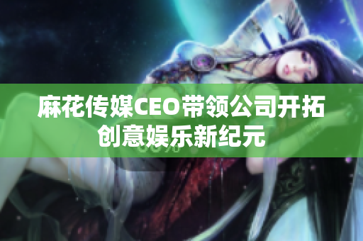 麻花传媒CEO带领公司开拓创意娱乐新纪元