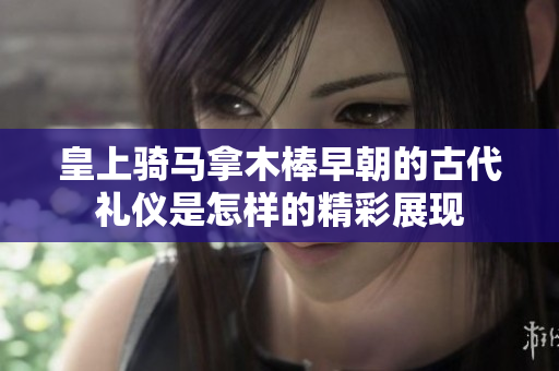 皇上骑马拿木棒早朝的古代礼仪是怎样的精彩展现