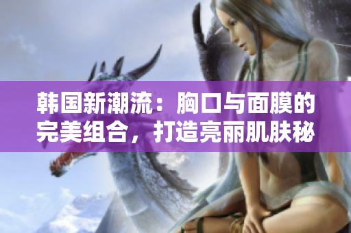 韩国新潮流：胸口与面膜的完美组合，打造亮丽肌肤秘诀