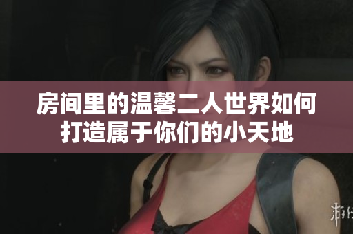房间里的温馨二人世界如何打造属于你们的小天地