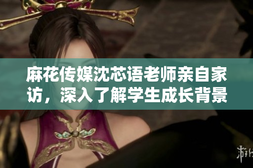 麻花传媒沈芯语老师亲自家访，深入了解学生成长背景