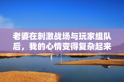 老婆在刺激战场与玩家组队后，我的心情变得复杂起来