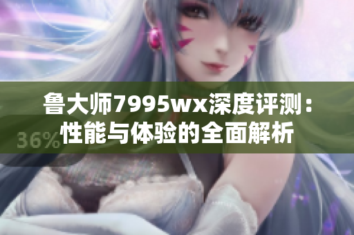 鲁大师7995wx深度评测：性能与体验的全面解析