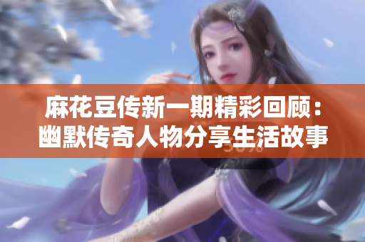 麻花豆传新一期精彩回顾：幽默传奇人物分享生活故事