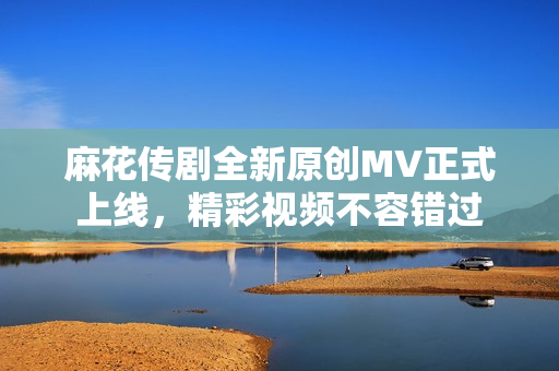 麻花传剧全新原创MV正式上线，精彩视频不容错过