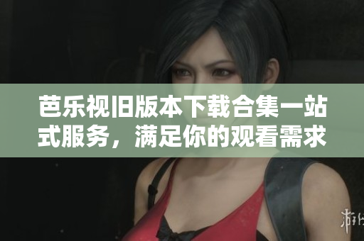 芭乐视旧版本下载合集一站式服务，满足你的观看需求