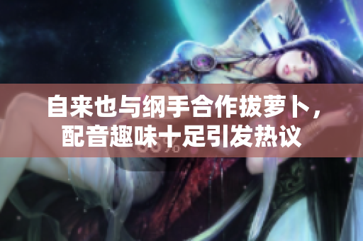 自来也与纲手合作拔萝卜，配音趣味十足引发热议