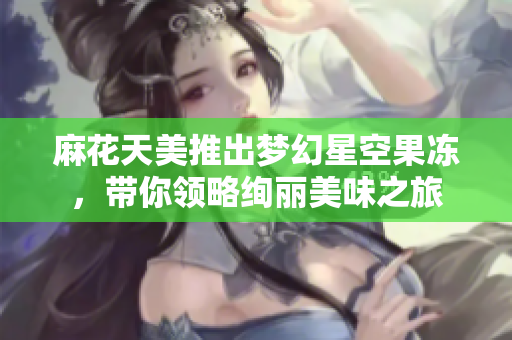 麻花天美推出梦幻星空果冻，带你领略绚丽美味之旅