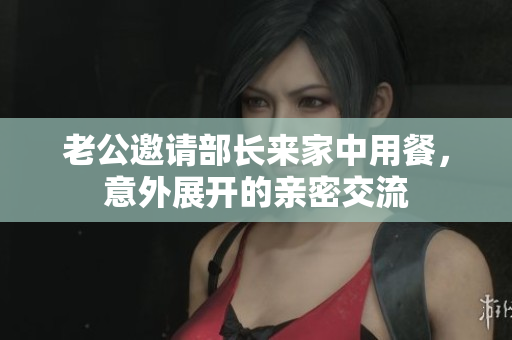 老公邀请部长来家中用餐，意外展开的亲密交流