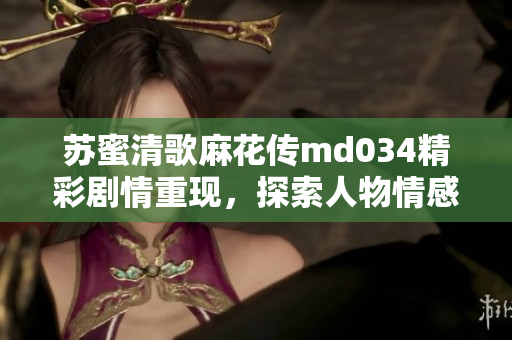 苏蜜清歌麻花传md034精彩剧情重现，探索人物情感深度
