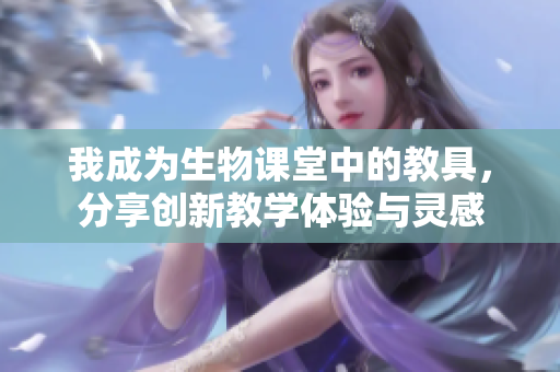 我成为生物课堂中的教具，分享创新教学体验与灵感