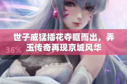 世子威猛插花夺眶而出，弄玉传奇再现京城风华