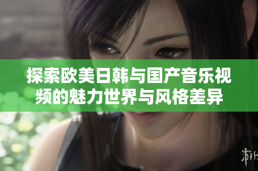 探索欧美日韩与国产音乐视频的魅力世界与风格差异