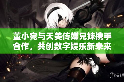 董小宛与天美传媒兄妹携手合作，共创数字娱乐新未来