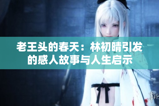 老王头的春天：林初晴引发的感人故事与人生启示