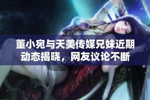 董小宛与天美传媒兄妹近期动态揭晓，网友议论不断