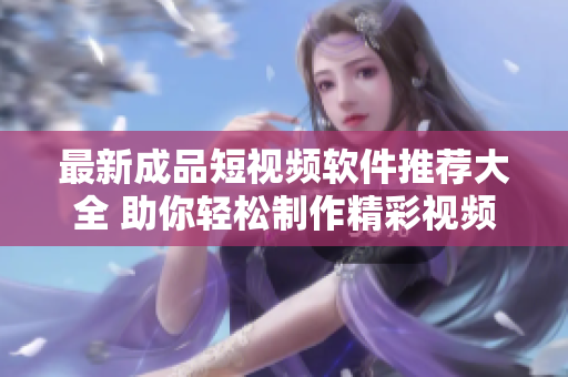 最新成品短视频软件推荐大全 助你轻松制作精彩视频