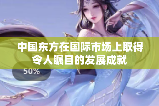 中国东方在国际市场上取得令人瞩目的发展成就