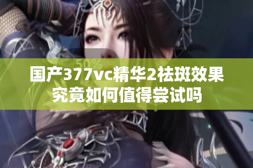 国产377vc精华2祛斑效果究竟如何值得尝试吗