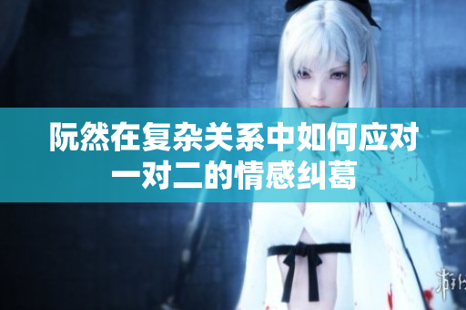 阮然在复杂关系中如何应对一对二的情感纠葛