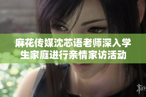 麻花传媒沈芯语老师深入学生家庭进行亲情家访活动