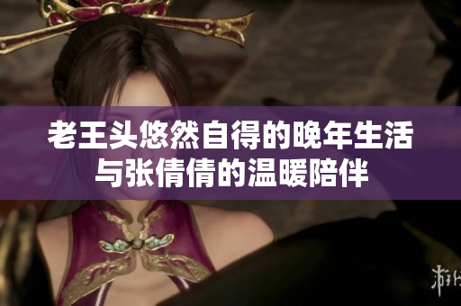 老王头悠然自得的晚年生活与张倩倩的温暖陪伴