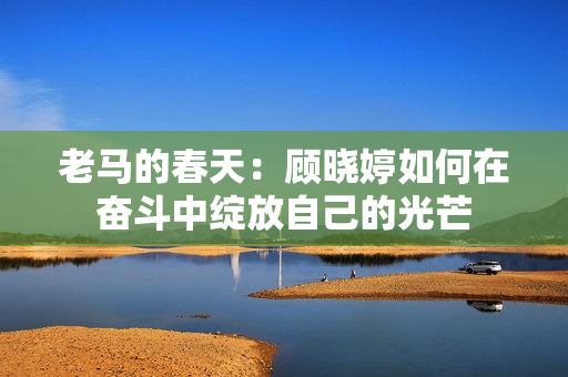 老马的春天：顾晓婷如何在奋斗中绽放自己的光芒