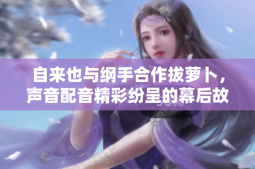 自来也与纲手合作拔萝卜，声音配音精彩纷呈的幕后故事