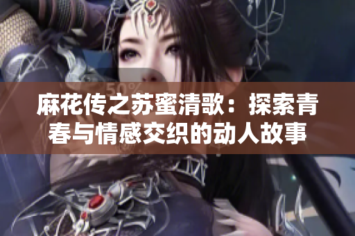 麻花传之苏蜜清歌：探索青春与情感交织的动人故事