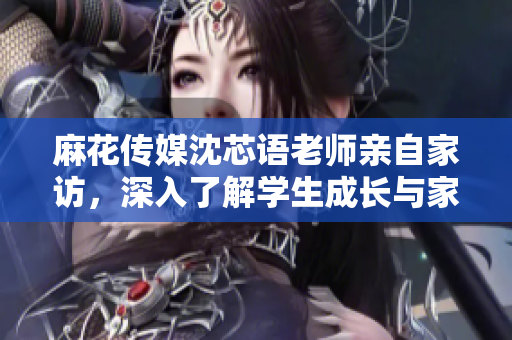 麻花传媒沈芯语老师亲自家访，深入了解学生成长与家庭支持