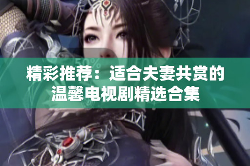 精彩推荐：适合夫妻共赏的温馨电视剧精选合集
