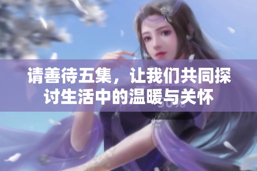 请善待五集，让我们共同探讨生活中的温暖与关怀