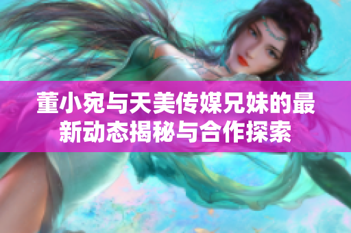 董小宛与天美传媒兄妹的最新动态揭秘与合作探索