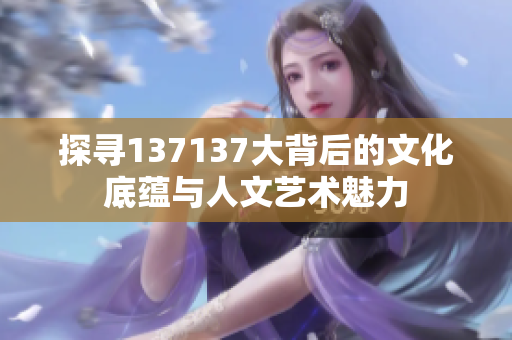 探寻137137大背后的文化底蕴与人文艺术魅力