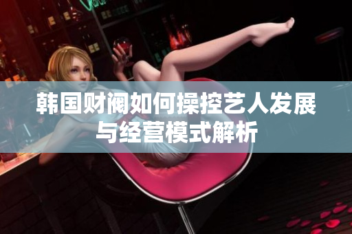 韩国财阀如何操控艺人发展与经营模式解析