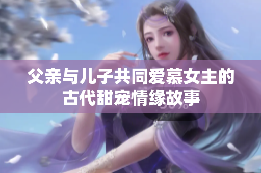 父亲与儿子共同爱慕女主的古代甜宠情缘故事