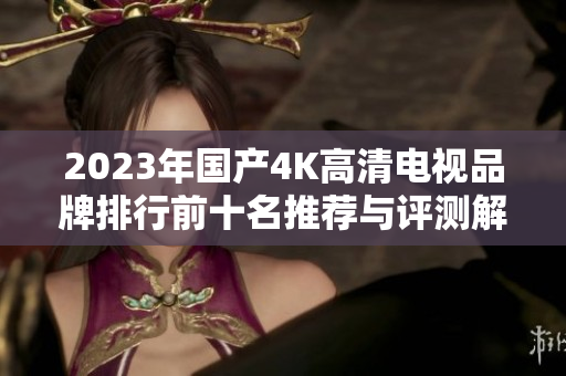 2023年国产4K高清电视品牌排行前十名推荐与评测解读
