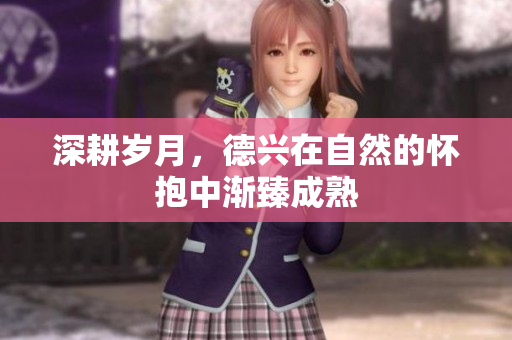 深耕岁月，德兴在自然的怀抱中渐臻成熟