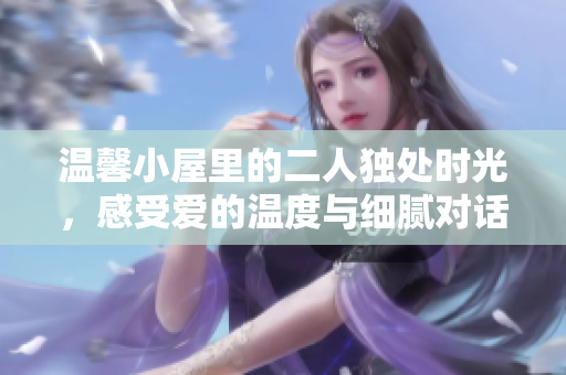 温馨小屋里的二人独处时光，感受爱的温度与细腻对话