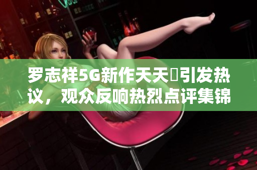罗志祥5G新作天天奭引发热议，观众反响热烈点评集锦