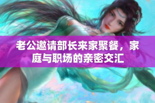 老公邀请部长来家聚餐，家庭与职场的亲密交汇