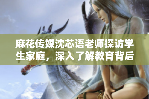 麻花传媒沈芯语老师探访学生家庭，深入了解教育背后的故事
