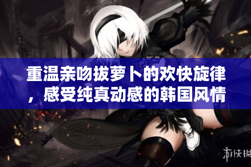 重温亲吻拔萝卜的欢快旋律，感受纯真动感的韩国风情