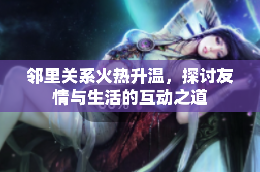 邻里关系火热升温，探讨友情与生活的互动之道
