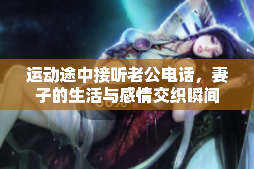 运动途中接听老公电话，妻子的生活与感情交织瞬间