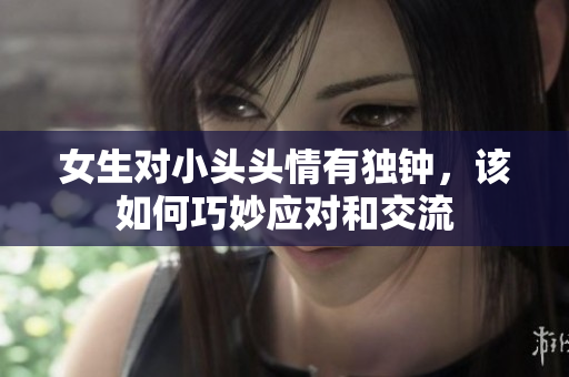 女生对小头头情有独钟，该如何巧妙应对和交流