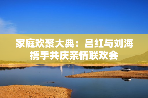 家庭欢聚大典：吕红与刘海携手共庆亲情联欢会
