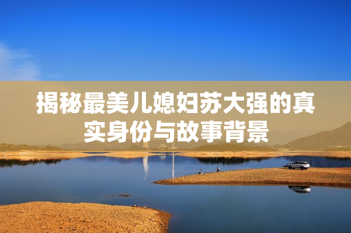揭秘最美儿媳妇苏大强的真实身份与故事背景