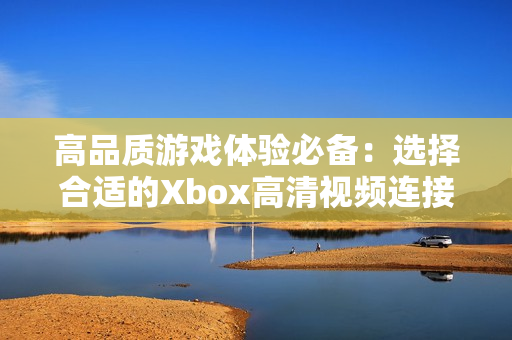 高品质游戏体验必备：选择合适的Xbox高清视频连接线指南